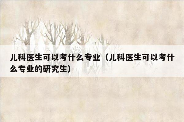 儿科医生可以考什么专业（儿科医生可以考什么专业的研究生）