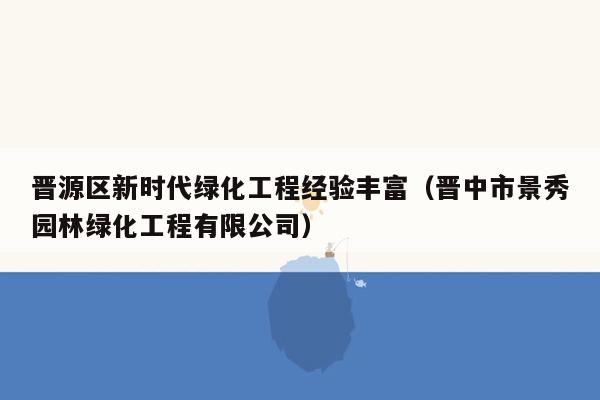 晋源区新时代绿化工程经验丰富（晋中市景秀园林绿化工程有限公司）