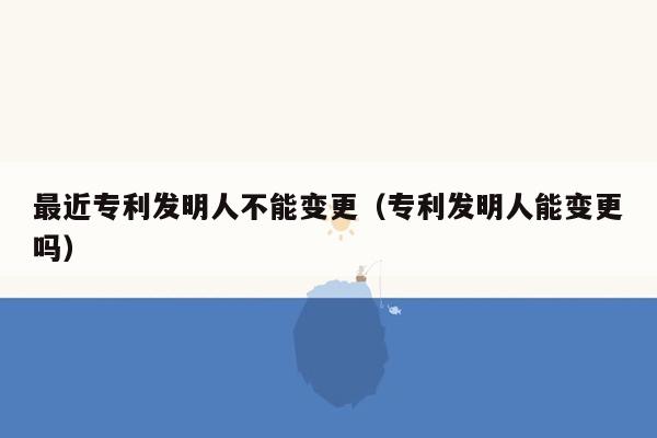 最近专利发明人不能变更（专利发明人能变更吗）