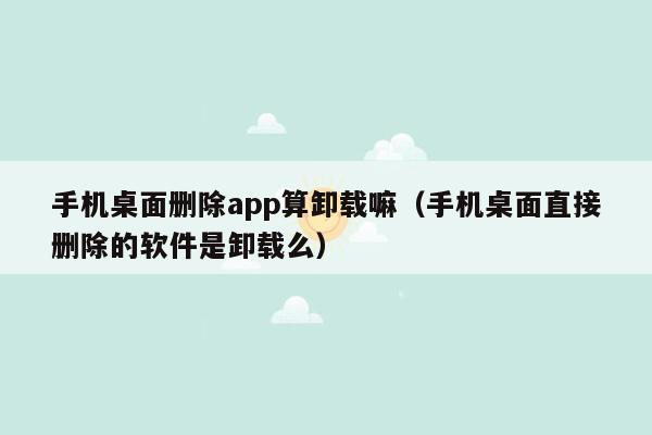 手机桌面删除app算卸载嘛（手机桌面直接删除的软件是卸载么）