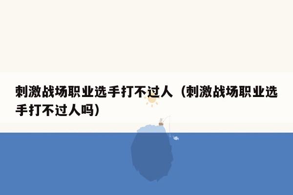 刺激战场职业选手打不过人（刺激战场职业选手打不过人吗）