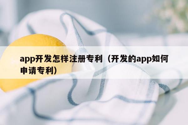 app开发怎样注册专利（开发的app如何申请专利）