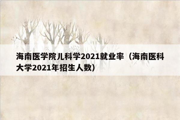 海南医学院儿科学2021就业率（海南医科大学2021年招生人数）