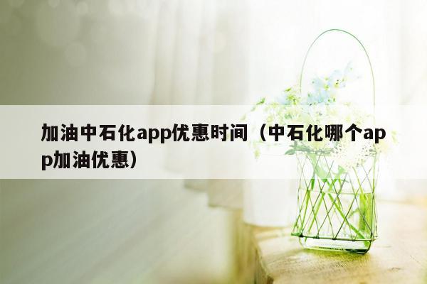 加油中石化app优惠时间（中石化哪个app加油优惠）