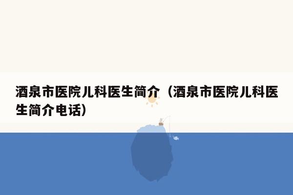 酒泉市医院儿科医生简介（酒泉市医院儿科医生简介电话）