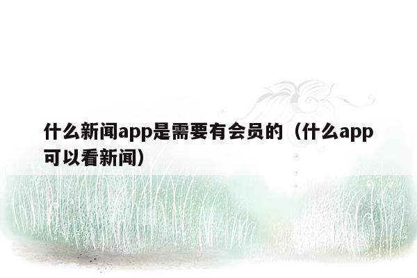 什么新闻app是需要有会员的（什么app可以看新闻）