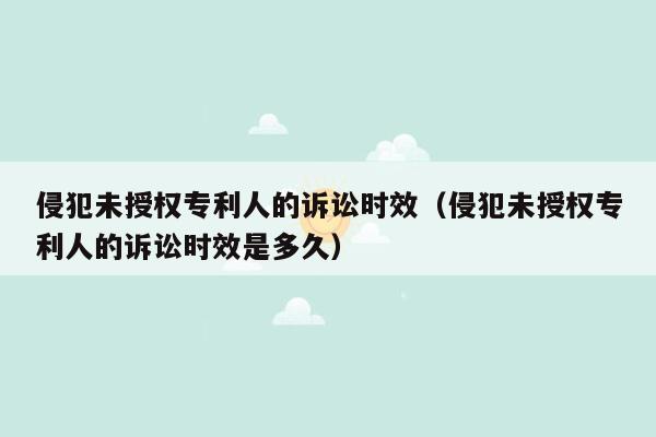 侵犯未授权专利人的诉讼时效（侵犯未授权专利人的诉讼时效是多久）