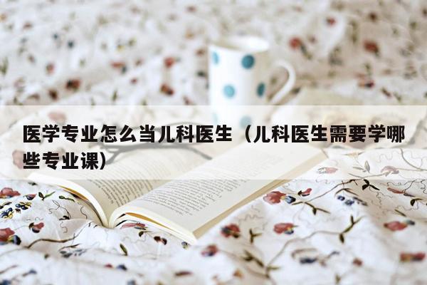 医学专业怎么当儿科医生（儿科医生需要学哪些专业课）