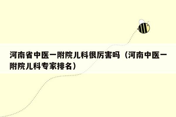 河南省中医一附院儿科很厉害吗（河南中医一附院儿科专家排名）