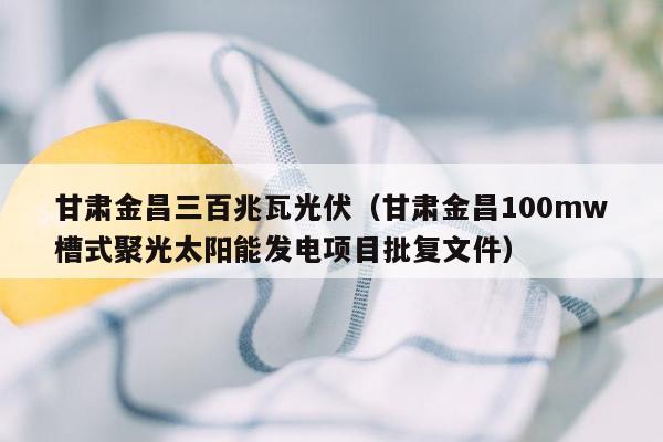 甘肃金昌三百兆瓦光伏（甘肃金昌100mw槽式聚光太阳能发电项目批复文件）