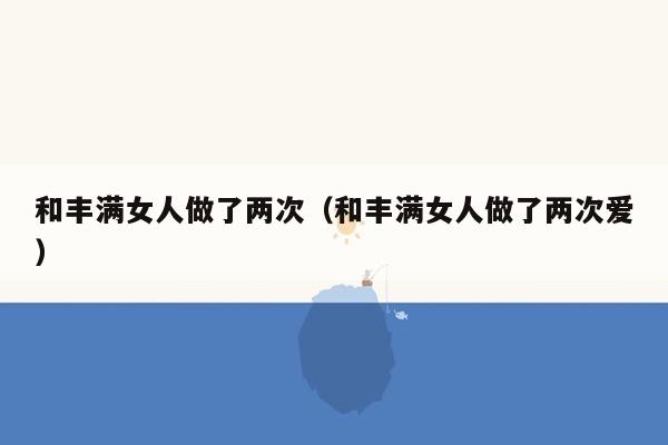 和丰满女人做了两次（和丰满女人做了两次爱）