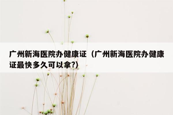 广州新海医院办健康证（广州新海医院办健康证最快多久可以拿?）