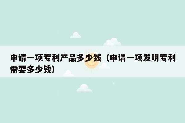 申请一项专利产品多少钱（申请一项发明专利需要多少钱）