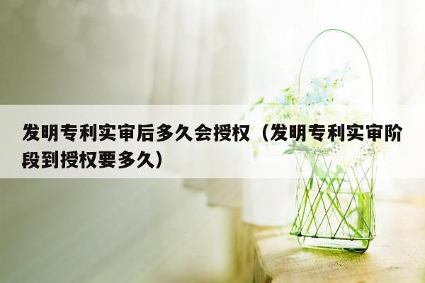 发明专利实审后多久会授权（发明专利实审阶段到授权要多久）