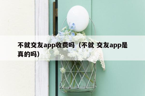 不就交友app收费吗（不就 交友app是真的吗）