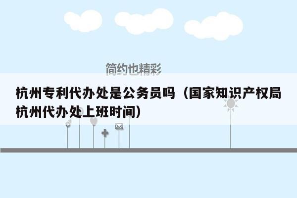 杭州专利代办处是公务员吗（国家知识产权局杭州代办处上班时间）