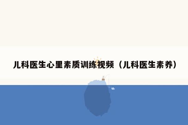 儿科医生心里素质训练视频（儿科医生素养）