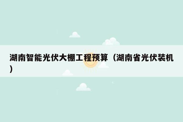 湖南智能光伏大棚工程预算（湖南省光伏装机）