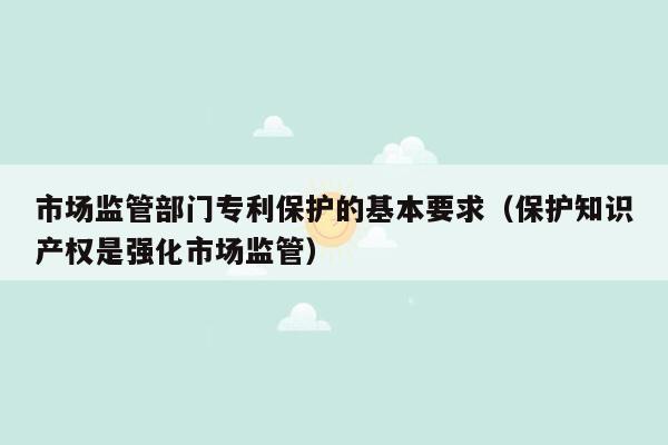 市场监管部门专利保护的基本要求（保护知识产权是强化市场监管）