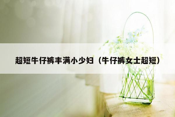 超短牛仔裤丰满小少妇（牛仔裤女士超短）