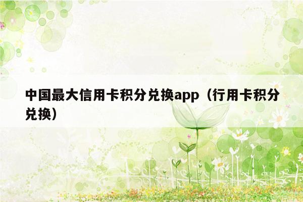 中国最大信用卡积分兑换app（行用卡积分兑换）