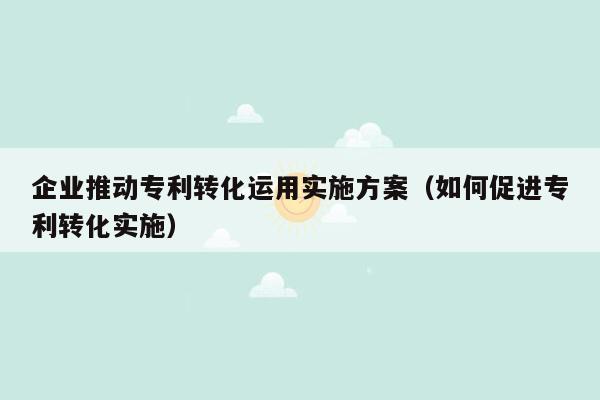 企业推动专利转化运用实施方案（如何促进专利转化实施）