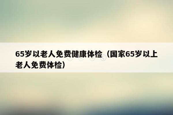 65岁以老人免费健康体检（国家65岁以上老人免费体检）