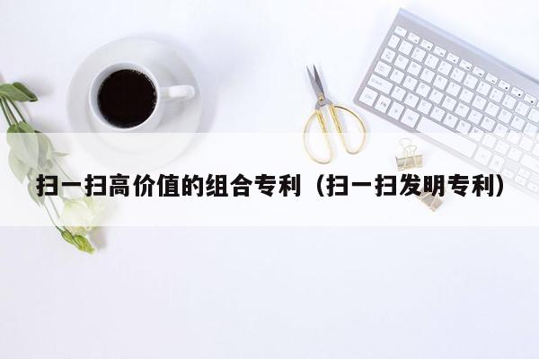 扫一扫高价值的组合专利（扫一扫发明专利）