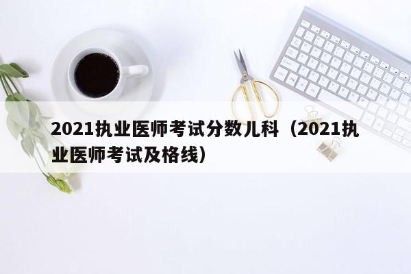 2021执业医师考试分数儿科（2021执业医师考试及格线）