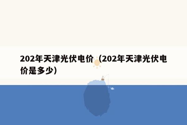 202年天津光伏电价（202年天津光伏电价是多少）