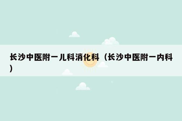 长沙中医附一儿科消化科（长沙中医附一内科）