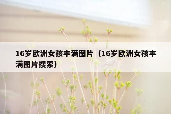 16岁欧洲女孩丰满图片（16岁欧洲女孩丰满图片搜索）