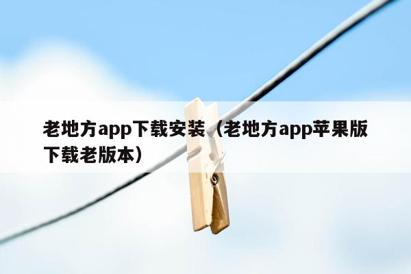 老地方app下载安装（老地方app苹果版下载老版本）