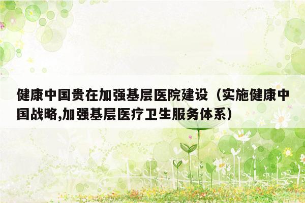 健康中国贵在加强基层医院建设（实施健康中国战略,加强基层医疗卫生服务体系）