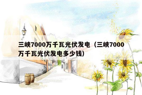 三峡7000万千瓦光伏发电（三峡7000万千瓦光伏发电多少钱）