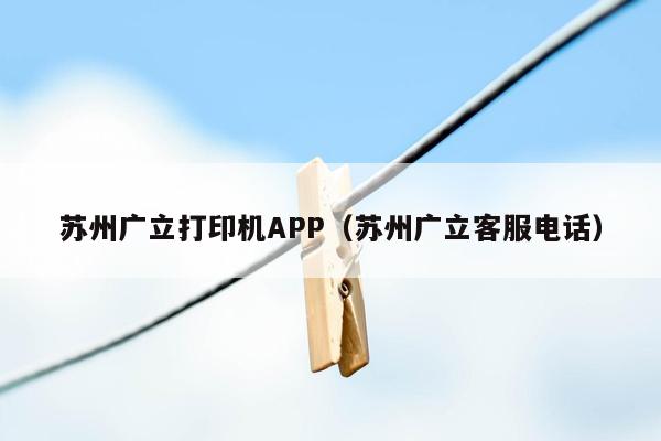 苏州广立打印机APP（苏州广立客服电话）