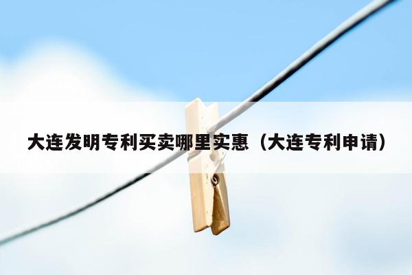 大连发明专利买卖哪里实惠（大连专利申请）