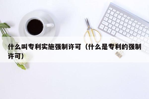 什么叫专利实施强制许可（什么是专利的强制许可）