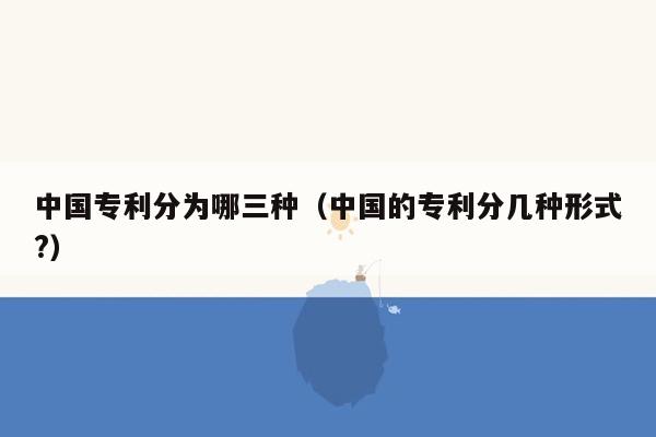 中国专利分为哪三种（中国的专利分几种形式?）