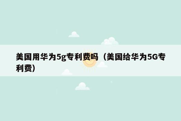 美国用华为5g专利费吗（美国给华为5G专利费）