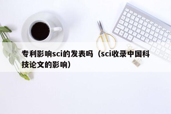 专利影响sci的发表吗（sci收录中国科技论文的影响）