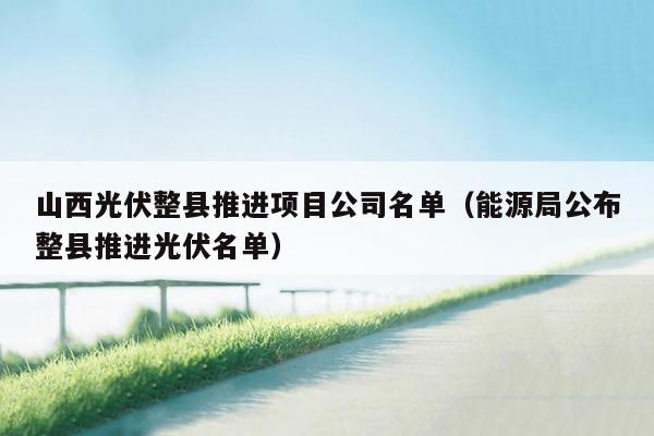 山西光伏整县推进项目公司名单（能源局公布整县推进光伏名单）