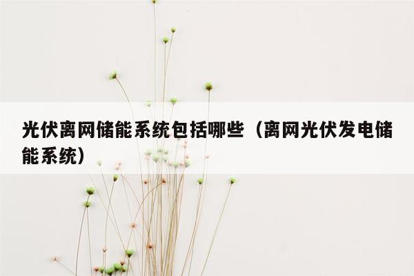 光伏离网储能系统包括哪些（离网光伏发电储能系统）