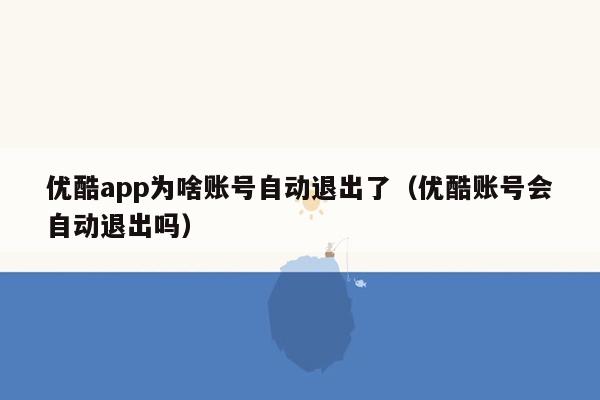 优酷app为啥账号自动退出了（优酷账号会自动退出吗）