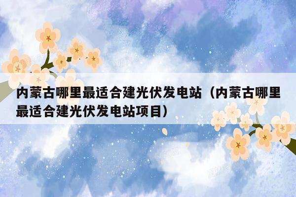 内蒙古哪里最适合建光伏发电站（内蒙古哪里最适合建光伏发电站项目）