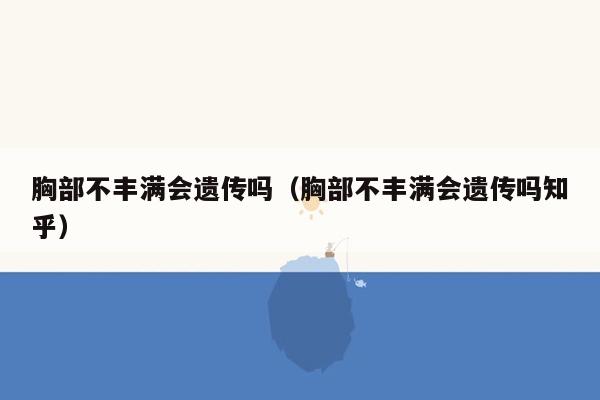 胸部不丰满会遗传吗（胸部不丰满会遗传吗知乎）