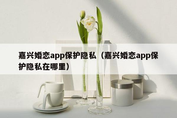 嘉兴婚恋app保护隐私（嘉兴婚恋app保护隐私在哪里）