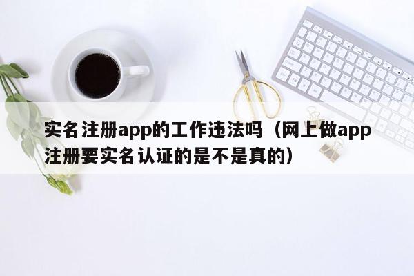 实名注册app的工作违法吗（网上做app注册要实名认证的是不是真的）