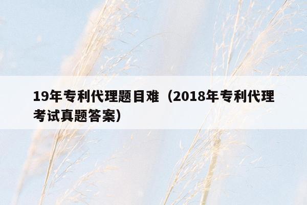 19年专利代理题目难（2018年专利代理考试真题答案）