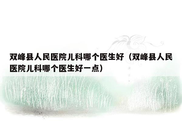 双峰县人民医院儿科哪个医生好（双峰县人民医院儿科哪个医生好一点）